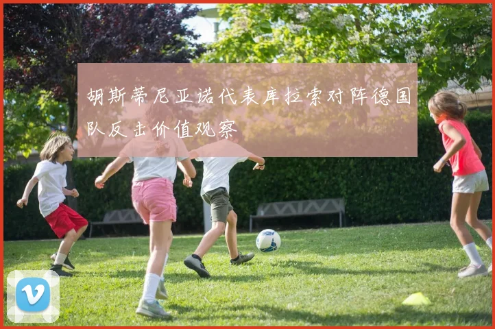 胡斯蒂尼亚诺代表库拉索对阵德国队反击价值观察