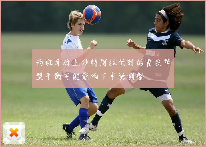 西班牙对上沙特阿拉伯时的首发阵型平衡可能影响下半场调整