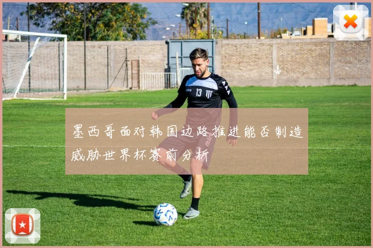 墨西哥面对韩国边路推进能否制造威胁世界杯赛前分析