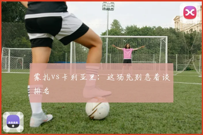 蒙扎vs卡利亚里：这场先别急着谈排名
