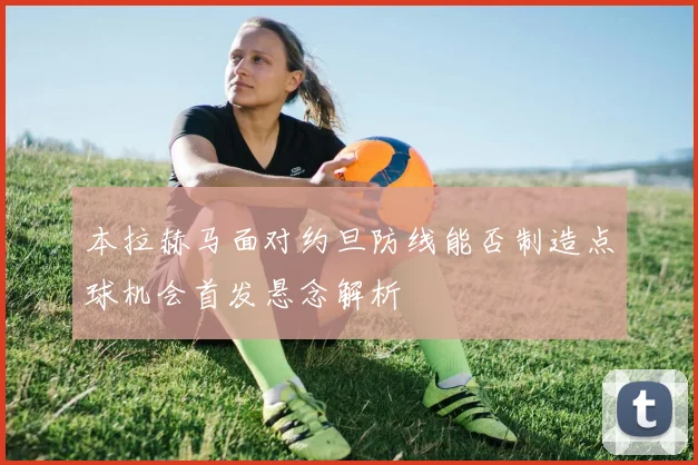 本拉赫马面对约旦防线能否制造点球机会首发悬念解析