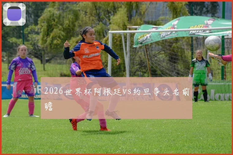 2026世界杯阿根廷vs约旦争头名前瞻