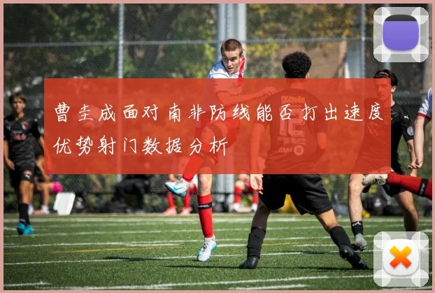 曹圭成面对南非防线能否打出速度优势射门数据分析