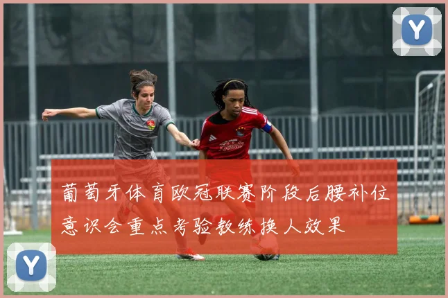 葡萄牙体育欧冠联赛阶段后腰补位意识会重点考验教练换人效果