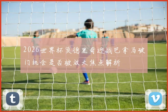 2026世界杯莫德里奇迎战巴拿马破门机会是否被放大焦点解析