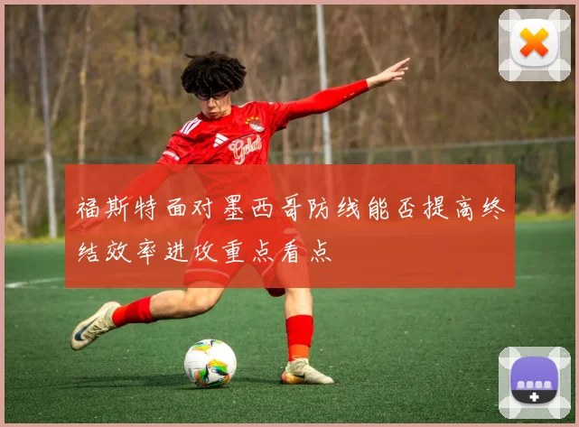 福斯特面对墨西哥防线能否提高终结效率进攻重点看点