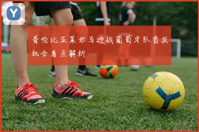 哥伦比亚莱尔马迎战葡萄牙队首发机会看点解析