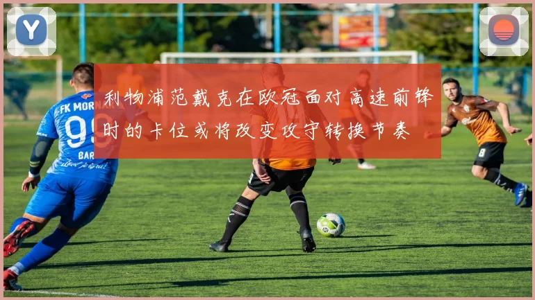 利物浦范戴克在欧冠面对高速前锋时的卡位或将改变攻守转换节奏