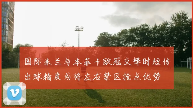 国际米兰与本菲卡欧冠交锋时短传出球精度或将左右禁区抢点优势