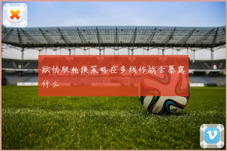 欧协联轮换策略在多线作战会暴露什么