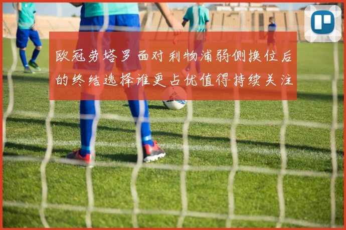 欧冠劳塔罗面对利物浦弱侧换位后的终结选择谁更占优值得持续关注