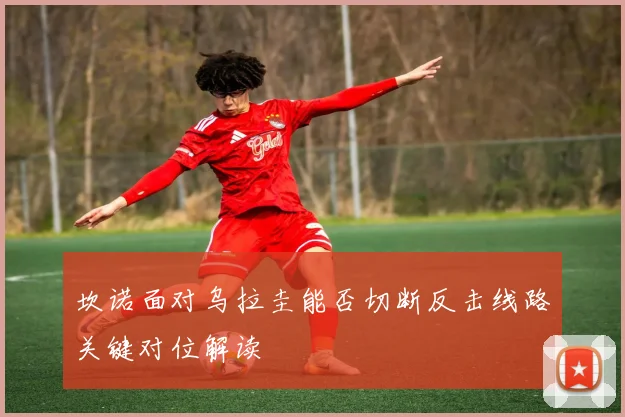 坎诺面对乌拉圭能否切断反击线路关键对位解读