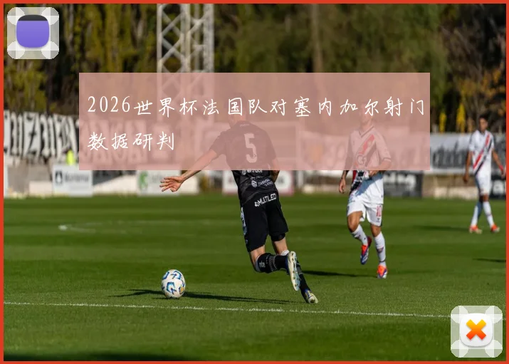 2026世界杯法国队对塞内加尔射门数据研判