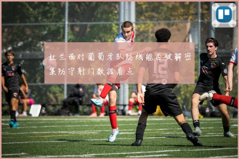 杜兰面对葡萄牙队防线能否破解密集防守射门数据看点
