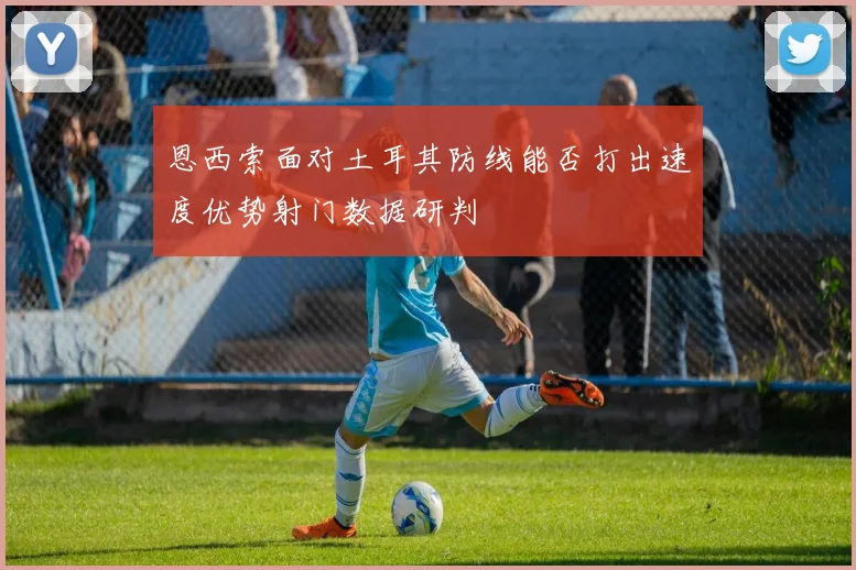 恩西索面对土耳其防线能否打出速度优势射门数据研判