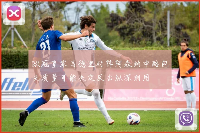 欧冠皇家马德里对阵阿森纳中路包夹质量可能决定反击纵深利用