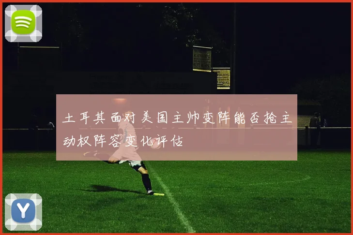 土耳其面对美国主帅变阵能否抢主动权阵容变化评估