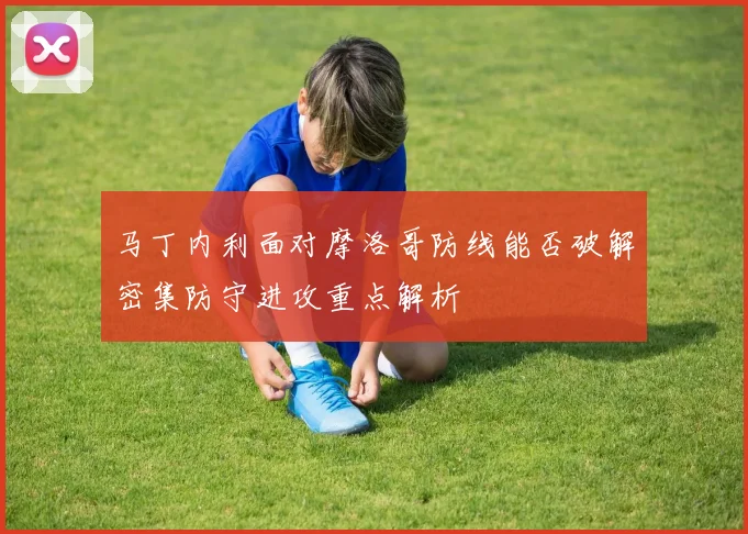 马丁内利面对摩洛哥防线能否破解密集防守进攻重点解析