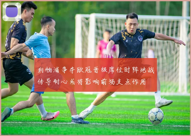 利物浦争夺欧冠晋级席位时阵地战传导耐心或将影响前场支点作用