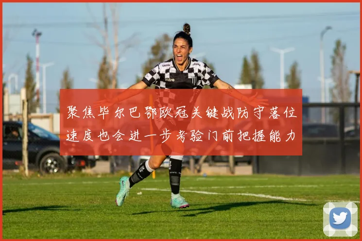 聚焦毕尔巴鄂欧冠关键战防守落位速度也会进一步考验门前把握能力