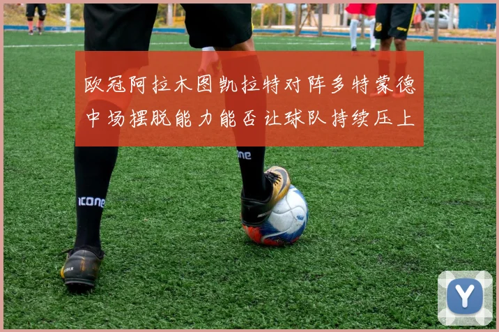 欧冠阿拉木图凯拉特对阵多特蒙德中场摆脱能力能否让球队持续压上