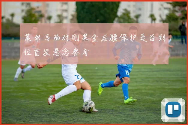 莱尔马面对刚果金后腰保护是否到位首发悬念参考