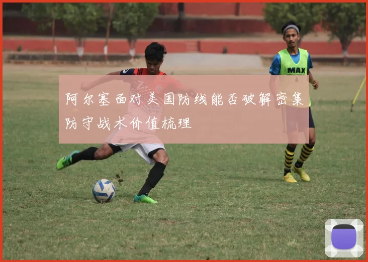 阿尔塞面对美国防线能否破解密集防守战术价值梳理