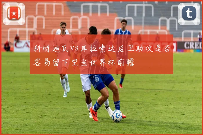 科特迪瓦vs库拉索边后卫助攻是否容易留下空当世界杯前瞻