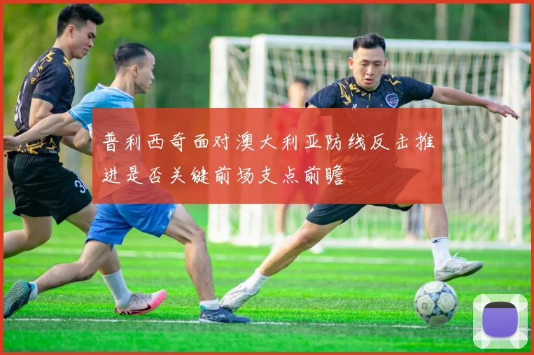 普利西奇面对澳大利亚防线反击推进是否关键前场支点前瞻