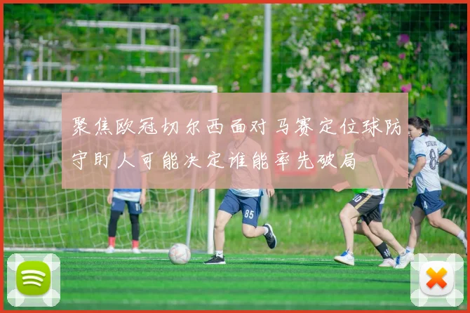 聚焦欧冠切尔西面对马赛定位球防守盯人可能决定谁能率先破局