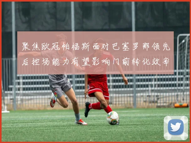 聚焦欧冠帕福斯面对巴塞罗那领先后控场能力有望影响门前转化效率
