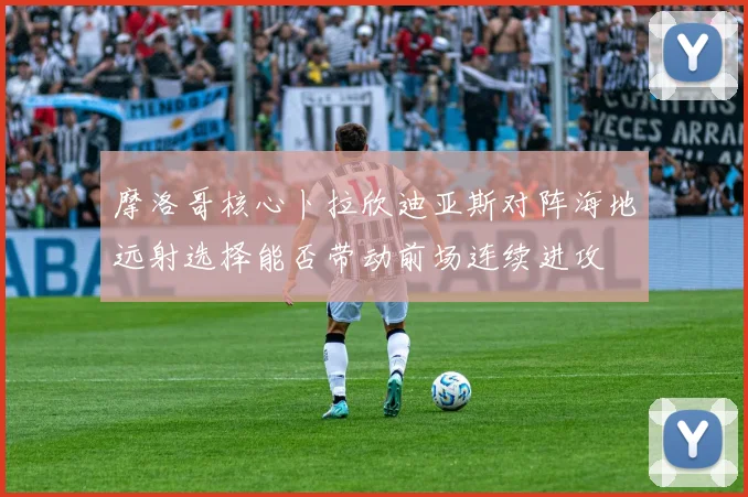 摩洛哥核心卜拉欣迪亚斯对阵海地远射选择能否带动前场连续进攻