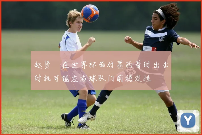 赵贤祐在世界杯面对墨西哥时出击时机可能左右球队门前稳定性