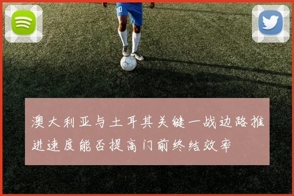 澳大利亚与土耳其关键一战边路推进速度能否提高门前终结效率