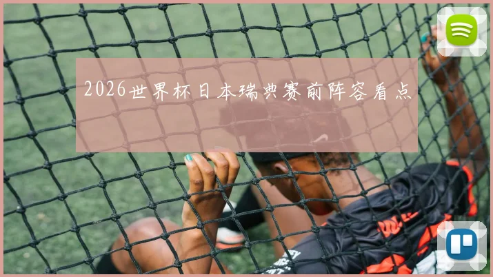 2026世界杯日本瑞典赛前阵容看点