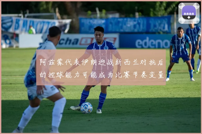 阿兹蒙代表伊朗迎战新西兰对抗后的控球能力可能成为比赛节奏变量