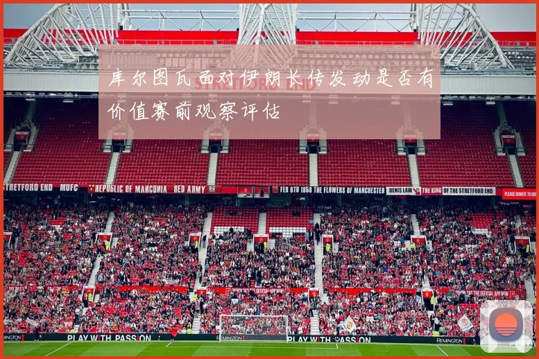 库尔图瓦面对伊朗长传发动是否有价值赛前观察评估