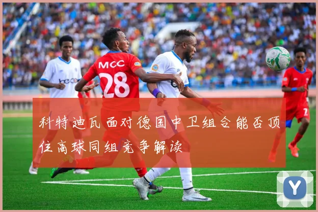 科特迪瓦面对德国中卫组合能否顶住高球同组竞争解读
