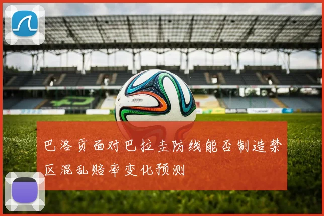 巴洛贡面对巴拉圭防线能否制造禁区混乱赔率变化预测